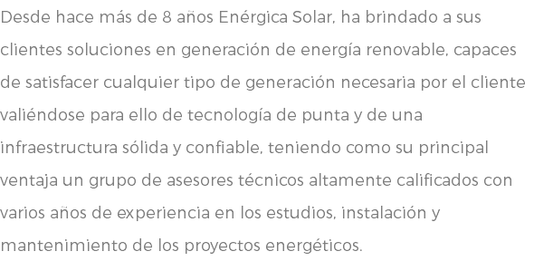 Desde hace más de 8 años Enérgica Solar, ha brindado a sus clientes soluciones en generación de energía renovable, capaces de satisfacer cualquier tipo de generación necesaria por el cliente valiéndose para ello de tecnología de punta y de una infraestructura sólida y confiable, teniendo como su principal ventaja un grupo de asesores técnicos altamente calificados con varios años de experiencia en los estudios, instalación y mantenimiento de los proyectos energéticos.