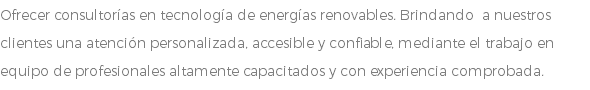 Ofrecer consultorías en tecnología de energías renovables. Brindando a nuestros clientes una atención personalizada, accesible y confiable, mediante el trabajo en equipo de profesionales altamente capacitados y con experiencia comprobada.