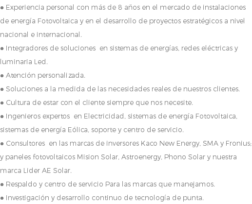 ● Experiencia personal con más de 8 años en el mercado de instalaciones de energía Fotovoltaica y en el desarrollo de proyectos estratégicos a nivel nacional e internacional. ● Integradores de soluciones en sistemas de energías, redes eléctricas y luminaria Led. ● Atención personalizada. ● Soluciones a la medida de las necesidades reales de nuestros clientes. ● Cultura de estar con el cliente siempre que nos necesite. ● Ingenieros expertos en Electricidad, sistemas de energía Fotovoltaica, sistemas de energía Eólica, soporte y centro de servicio. ● Consultores en las marcas de inversores Kaco New Energy, SMA y Fronius; y paneles fotovoltaicos Mision Solar, Astroenergy, Phono Solar y nuestra marca Lider AE Solar. ● Respaldo y centro de servicio Para las marcas que manejamos. ● Investigación y desarrollo continuo de tecnología de punta.