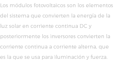 Los módulos fotovoltaicos son los elementos del sistema que convierten la energía de la luz solar en corriente continua DC y posteriormente los inversores convierten la corriente continua a corriente alterna, que es la que se usa para iluminación y fuerza.