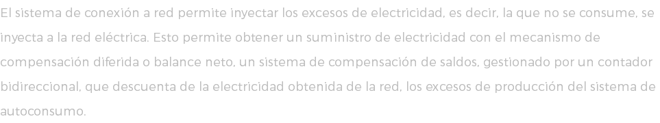 El sistema de conexión a red permite inyectar los excesos de electricidad, es decir, la que no se consume, se inyecta a la red eléctrica. Esto permite obtener un suministro de electricidad con el mecanismo de compensación diferida o balance neto, un sistema de compensación de saldos, gestionado por un contador bidireccional, que descuenta de la electricidad obtenida de la red, los excesos de producción del sistema de autoconsumo.