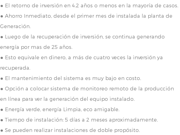 ● El retorno de inversión en 4.2 años o menos en la mayoría de casos. ● Ahorro Inmediato, desde el primer mes de instalada la planta de Generación. ● Luego de la recuperación de inversión, se continua generando energía por mas de 25 años. ● Esto equivale en dinero, a más de cuatro veces la inversión ya recuperada. ● El mantenimiento del sistema es muy bajo en costo. ● Opción a colocar sistema de monitoreo remoto de la producción en línea para ver la generación del equipo instalado. ● Energía verde, energía Limpia, eco amigable. ● Tiempo de instalación: 5 días a 2 meses aproximadamente. ● Se pueden realizar instalaciones de doble propósito.