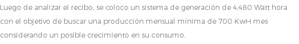 Luego de analizar el recibo, se coloco un sistema de generación de 4,480 Watt hora con el objetivo de buscar una producción mensual mínima de 700 KwH mes considerando un posible crecimiento en su consumo.