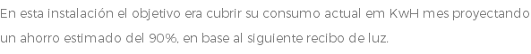 En esta instalación el objetivo era cubrir su consumo actual em KwH mes proyectando un ahorro estimado del 90%, en base al siguiente recibo de luz.