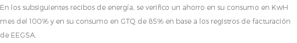 En los subsiguientes recibos de energía, se verifico un ahorro en su consumo en KwH mes del 100% y en su consumo en GTQ de 85% en base a los registros de facturación de EEGSA.