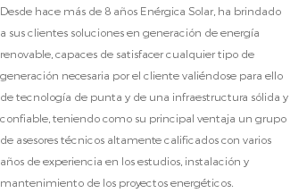 Desde hace más de 8 años Enérgica Solar, ha brindado a sus clientes soluciones en generación de energía renovable, capaces de satisfacer cualquier tipo de generación necesaria por el cliente valiéndose para ello de tecnología de punta y de una infraestructura sólida y confiable, teniendo como su principal ventaja un grupo de asesores técnicos altamente calificados con varios años de experiencia en los estudios, instalación y mantenimiento de los proyectos energéticos.