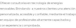 Ofrecer consultorías en tecnología de energías renovables. Brindando a nuestros clientes una atención personalizada, accesible y confiable, mediante el trabajo en equipo de profesionales altamente capacitados y con experiencia comprobada.