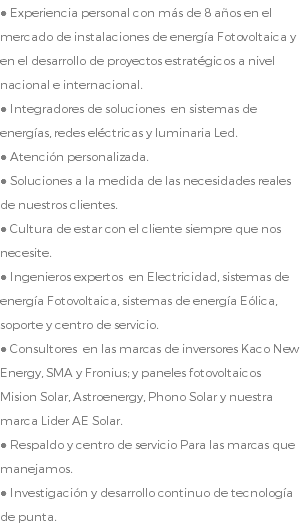 ● Experiencia personal con más de 8 años en el mercado de instalaciones de energía Fotovoltaica y en el desarrollo de proyectos estratégicos a nivel nacional e internacional. ● Integradores de soluciones en sistemas de energías, redes eléctricas y luminaria Led. ● Atención personalizada. ● Soluciones a la medida de las necesidades reales de nuestros clientes. ● Cultura de estar con el cliente siempre que nos necesite. ● Ingenieros expertos en Electricidad, sistemas de energía Fotovoltaica, sistemas de energía Eólica, soporte y centro de servicio. ● Consultores en las marcas de inversores Kaco New Energy, SMA y Fronius; y paneles fotovoltaicos Mision Solar, Astroenergy, Phono Solar y nuestra marca Lider AE Solar. ● Respaldo y centro de servicio Para las marcas que manejamos. ● Investigación y desarrollo continuo de tecnología de punta.