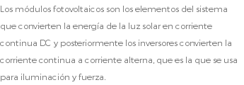 Los módulos fotovoltaicos son los elementos del sistema que convierten la energía de la luz solar en corriente continua DC y posteriormente los inversores convierten la corriente continua a corriente alterna, que es la que se usa para iluminación y fuerza.