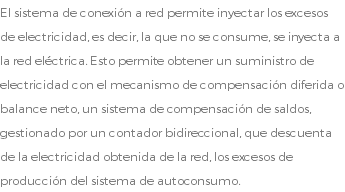 El sistema de conexión a red permite inyectar los excesos de electricidad, es decir, la que no se consume, se inyecta a la red eléctrica. Esto permite obtener un suministro de electricidad con el mecanismo de compensación diferida o balance neto, un sistema de compensación de saldos, gestionado por un contador bidireccional, que descuenta de la electricidad obtenida de la red, los excesos de producción del sistema de autoconsumo.