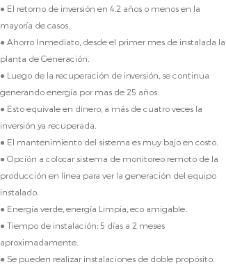 ● El retorno de inversión en 4.2 años o menos en la mayoría de casos. ● Ahorro Inmediato, desde el primer mes de instalada la planta de Generación. ● Luego de la recuperación de inversión, se continua generando energía por mas de 25 años. ● Esto equivale en dinero, a más de cuatro veces la inversión ya recuperada. ● El mantenimiento del sistema es muy bajo en costo. ● Opción a colocar sistema de monitoreo remoto de la producción en línea para ver la generación del equipo instalado. ● Energía verde, energía Limpia, eco amigable. ● Tiempo de instalación: 5 días a 2 meses aproximadamente. ● Se pueden realizar instalaciones de doble propósito.