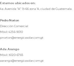 Estamos ubicados en: 4a. Avenida "A" 13-66 zona 14, ciudad de Guatemala. Pedro Norton Dirección Comercial Móvil: 4256-9010 pnorton@energicasolar.com.gt Ada Arango Móvil: 3020-6765 aarango@energicasolar.com.gt