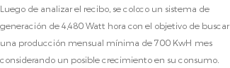 Luego de analizar el recibo, se coloco un sistema de generación de 4,480 Watt hora con el objetivo de buscar una producción mensual mínima de 700 KwH mes considerando un posible crecimiento en su consumo.