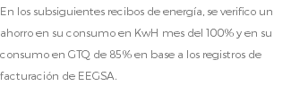 En los subsiguientes recibos de energía, se verifico un ahorro en su consumo en KwH mes del 100% y en su consumo en GTQ de 85% en base a los registros de facturación de EEGSA.